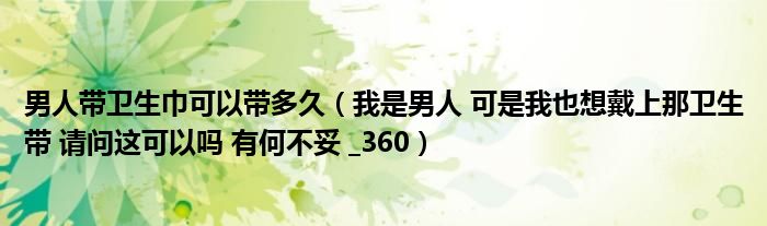 男人带卫生巾可以带多久（我是男人 可是我也想戴上那卫生带 请问这可以吗 有何不妥 _360）