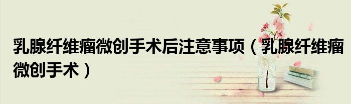 乳腺纤维瘤微创手术后注意事项（乳腺纤维瘤微创手术）
