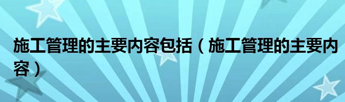 施工管理的主要内容包括（施工管理的主要内容）