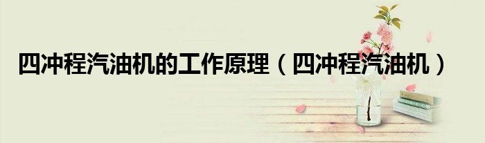 四冲程汽油机的工作原理（四冲程汽油机）