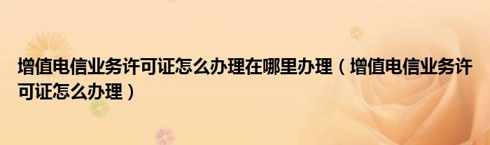 增值电信业务许可证怎么办理在哪里办理（增值电信业务许可证怎么办理）