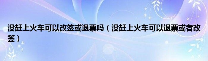 没赶上火车可以改签或退票吗（没赶上火车可以退票或者改签）