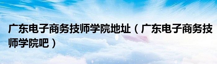 广东电子商务技师学院地址（广东电子商务技师学院吧）