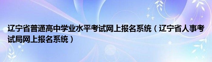 辽宁省普通高中学业水平考试网上报名系统（辽宁省人事考试局网上报名系统）