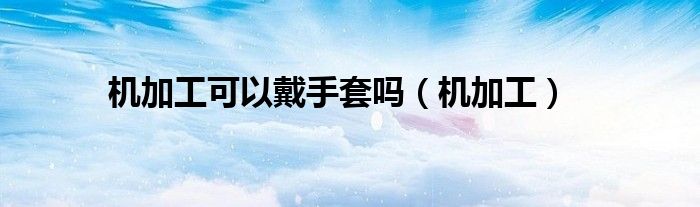 机加工可以戴手套吗（机加工）