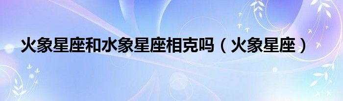 火象星座和水象星座相克吗（火象星座）