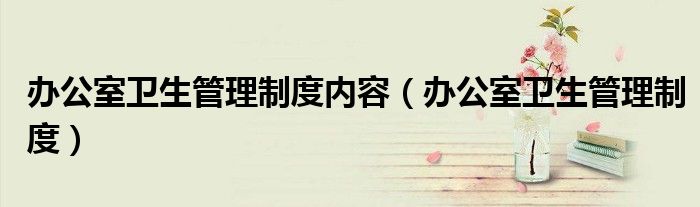 办公室卫生管理制度内容（办公室卫生管理制度）