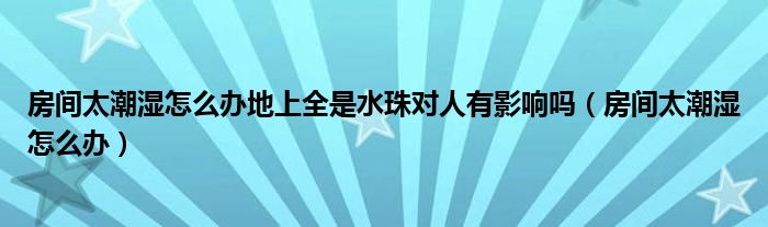 房间太潮湿怎么办地上全是水珠对人有影响吗（房间太潮湿怎么办）