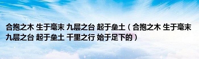合抱之木 生于毫末 九层之台 起于垒土（合抱之木 生于毫末 九层之台 起于垒土 千里之行 始于足下的）