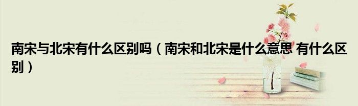 南宋与北宋有什么区别吗（南宋和北宋是什么意思 有什么区别）