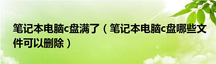 笔记本电脑c盘满了（笔记本电脑c盘哪些文件可以删除）
