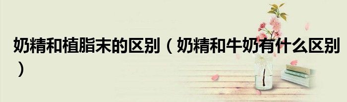 奶精和植脂末的区别（奶精和牛奶有什么区别）