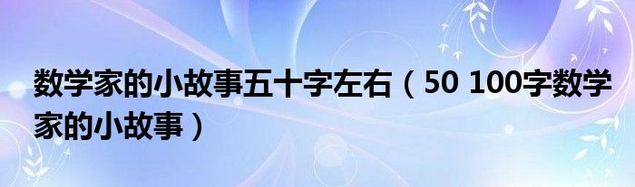 数学家的小故事五十字左右（50 100字数学家的小故事）