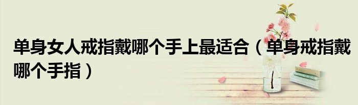 单身女人戒指戴哪个手上最适合（单身戒指戴哪个手指）