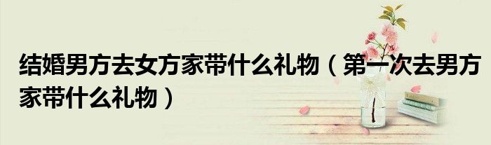 结婚男方去女方家带什么礼物（第一次去男方家带什么礼物）