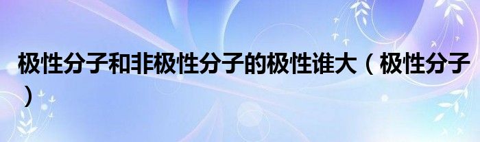 极性分子和非极性分子的极性谁大（极性分子）