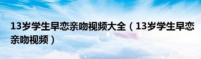 13岁学生早恋亲吻视频大全（13岁学生早恋亲吻视频）