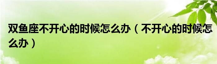 双鱼座不开心的时候怎么办（不开心的时候怎么办）