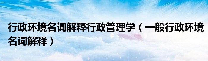 行政环境名词解释行政管理学（一般行政环境名词解释）