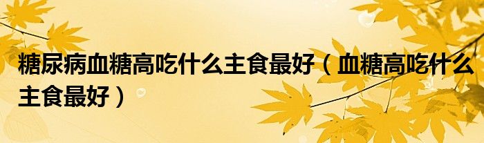 糖尿病血糖高吃什么主食最好（血糖高吃什么主食最好）