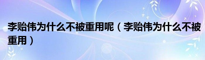 李贻伟为什么不被重用呢（李贻伟为什么不被重用）