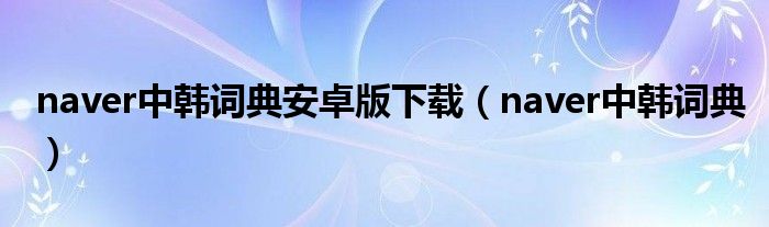 naver中韩词典安卓版下载（naver中韩词典）
