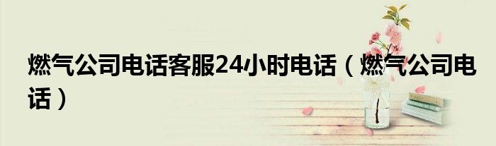 燃气公司电话客服24小时电话（燃气公司电话）