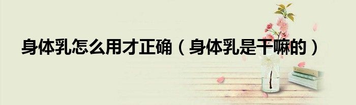 身体乳怎么用才正确（身体乳是干嘛的）