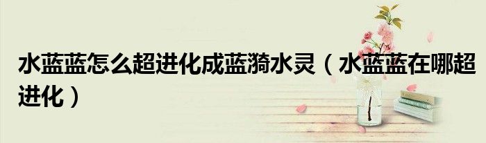 水蓝蓝怎么超进化成蓝漪水灵（水蓝蓝在哪超进化）