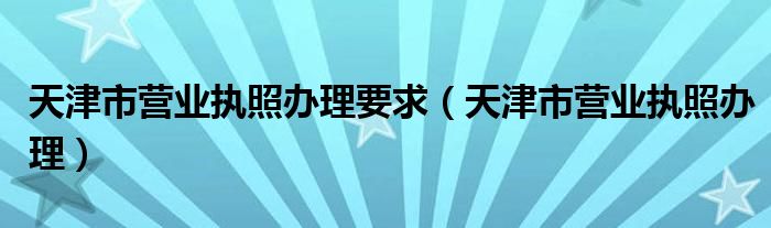 天津市营业执照办理要求（天津市营业执照办理）