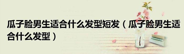 瓜子脸男生适合什么发型短发（瓜子脸男生适合什么发型）