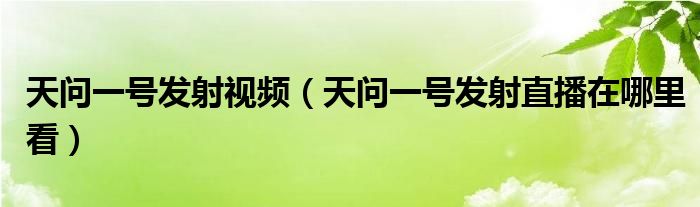 天问一号发射视频（天问一号发射直播在哪里看）