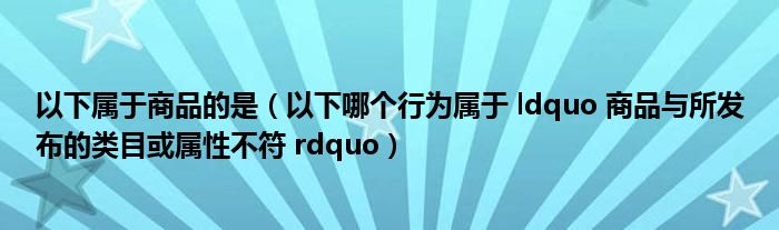 以下属于商品的是（以下哪个行为属于 ldquo 商品与所发布的类目或属性不符 rdquo）