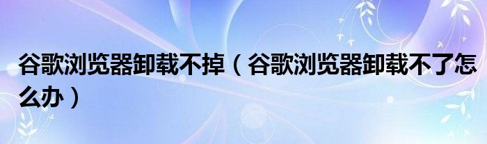 谷歌浏览器卸载不掉（谷歌浏览器卸载不了怎么办）
