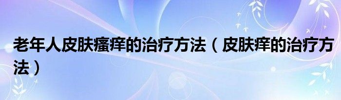 老年人皮肤瘙痒的治疗方法（皮肤痒的治疗方法）