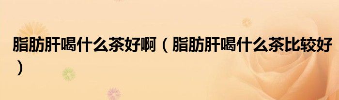 脂肪肝喝什么茶好啊（脂肪肝喝什么茶比较好）