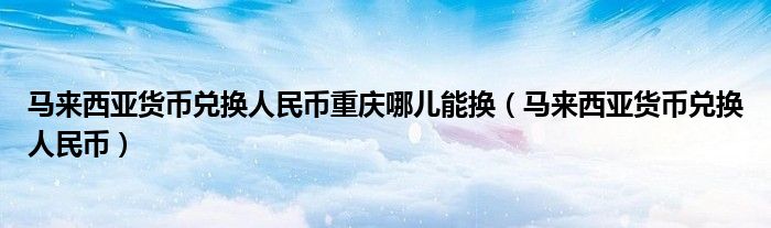 马来西亚货币兑换人民币重庆哪儿能换（马来西亚货币兑换人民币）