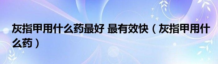 灰指甲用什么药最好 最有效快（灰指甲用什么药）