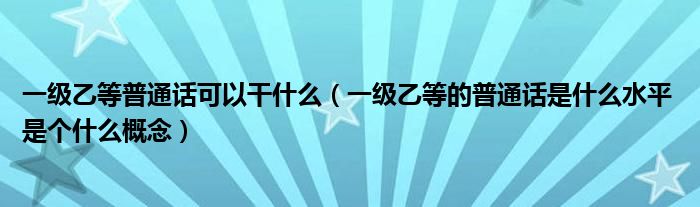 一级乙等普通话可以干什么（一级乙等的普通话是什么水平 是个什么概念）