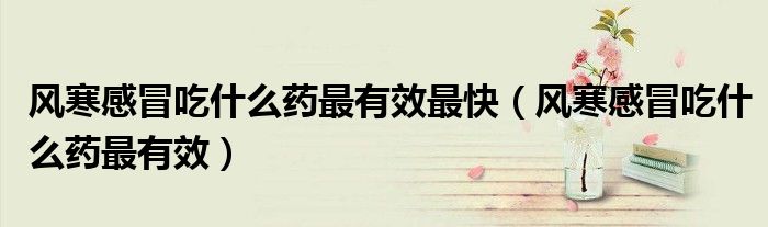 风寒感冒吃什么药最有效最快（风寒感冒吃什么药最有效）