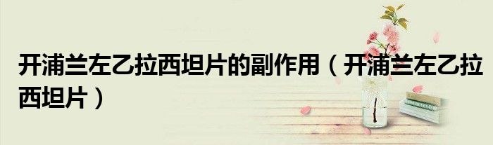 开浦兰左乙拉西坦片的副作用（开浦兰左乙拉西坦片）
