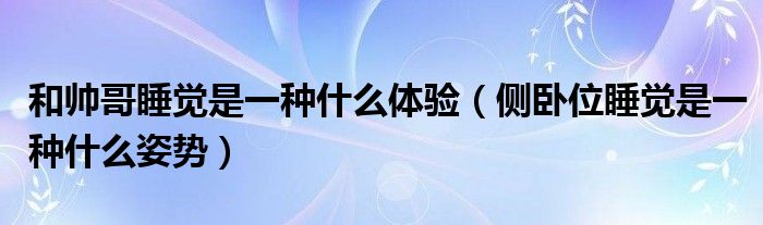 和帅哥睡觉是一种什么体验（侧卧位睡觉是一种什么姿势）