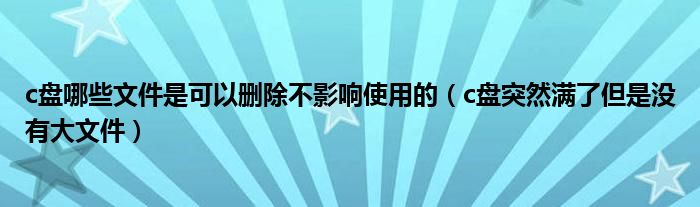 c盘哪些文件是可以删除不影响使用的（c盘突然满了但是没有大文件）