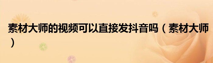 素材大师的视频可以直接发抖音吗（素材大师）