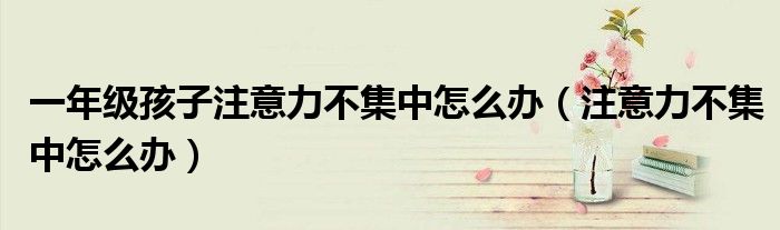 一年级孩子注意力不集中怎么办（注意力不集中怎么办）