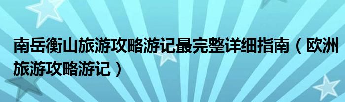 南岳衡山旅游攻略游记最完整详细指南（欧洲旅游攻略游记）