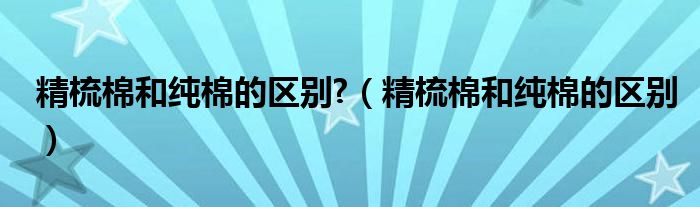 精梳棉和纯棉的区别?（精梳棉和纯棉的区别）