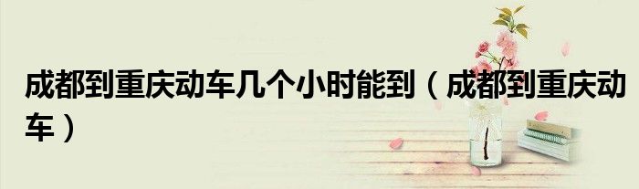 成都到重庆动车几个小时能到（成都到重庆动车）