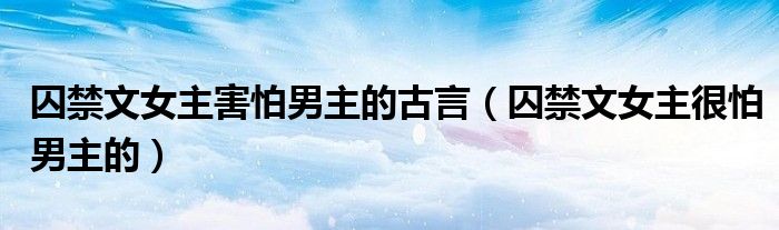 囚禁文女主害怕男主的古言（囚禁文女主很怕男主的）