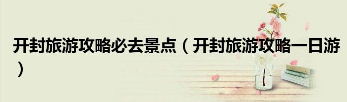 开封旅游攻略必去景点（开封旅游攻略一日游）